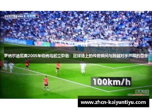罗纳尔迪尼奥2005年伯纳乌起立致敬：足球场上的传奇瞬间与跨越对手界限的尊重