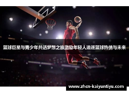 篮球巨星与青少年共话梦想之旅激励年轻人追逐篮球热情与未来