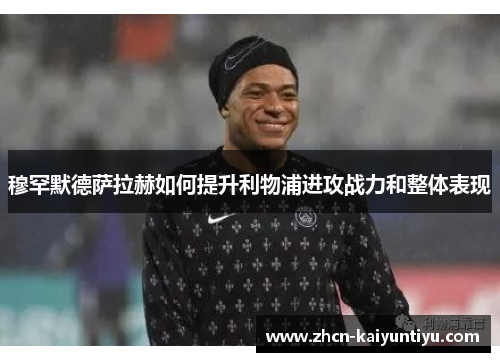 穆罕默德萨拉赫如何提升利物浦进攻战力和整体表现